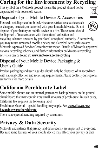 60Caring for the Environment by RecyclingRecycling InformationThis symbol on a Motorola product means the product should not be disposed of with household waste.Disposal of your Mobile Device &amp; AccessoriesPlease do not dispose of mobile devices or electrical accessories (such as chargers, headsets, or batteries) with your household waste. Do not dispose of your battery or mobile device in a fire. These items should be disposed of in accordance with the national collection and recycling schemes operated by your local or regional authority. Alternatively, you may return unwanted mobile devices and electrical accessories to any Motorola Approved Service Center in your region. Details of Motorola approved national recycling schemes, and further information on Motorola recycling activities can be found at: www.motorola.com/recyclingDisposal of your Mobile Device Packaging &amp; User’s GuideProduct packaging and user’s guides should only be disposed of in accordance with national collection and recycling requirements. Please contact your regional authorities for more details.California Perchlorate LabelPerchlorate LabelSome mobile phones use an internal, permanent backup battery on the printed circuit board that may contain very small amounts of perchlorate. In such cases, California law requires the following label:Perchlorate Material – special handling may apply. See www.dtsc.ca.gov/hazardouswaste/perchlorateThere is no special handling required by consumers.Privacy &amp; Data SecurityPrivacy &amp; Data SecurityMotorola understands that privacy and data security are important to everyone. Because some features of your mobile device may affect your privacy or data 032376o