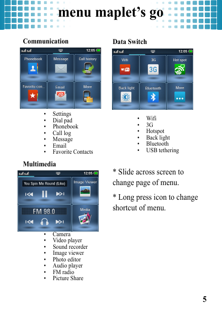 menu maplet’s go5menu maplet’s goCommunication• Settings• Dial pad• Phonebook• Call log• Message•Email• Favorite ContactsMultimedia • Camera• Video player• Sound recorder• Image viewer• Photo editor• Audio player• FM radio• Picture ShareData Switch•Wifi•3G• Hotspot• Back light• Bluetooth• USB tethering* Slide across screen to change page of menu.* Long press icon to change shortcut of menu.