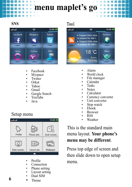 menu maplet’s go6SNS• Facebook• Myspace•Twitter• Orkut• Yahoo• Gmail• Google Search•YouTube•JavaSetup menu• Profile• Connection• Phone setting• Layout setting• Dual SIM•ThemeTool•Alarm • World clock • File manager • Calender•Tasks •Notes • Calculator• Currency converter• Unit converter • Stop watch• Ebook • Browser• RSS  • Weather This is the standard main menu layout. Your phone’s menu may be different.Press top edge of screen and then slide down to open setup menu.