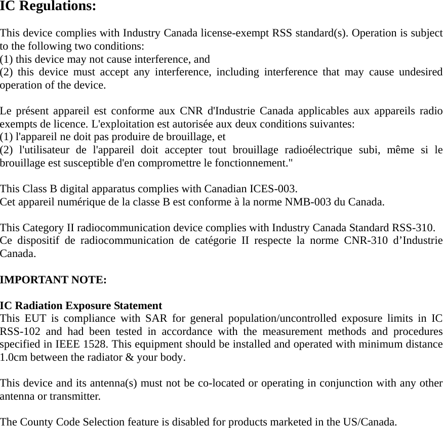 IC Regulations:  This device complies with Industry Canada license-exempt RSS standard(s). Operation is subject to the following two conditions:   (1) this device may not cause interference, and   (2) this device must accept any interference, including interference that may cause undesired operation of the device.  Le présent appareil est conforme aux CNR d&apos;Industrie Canada applicables aux appareils radio exempts de licence. L&apos;exploitation est autorisée aux deux conditions suivantes:   (1) l&apos;appareil ne doit pas produire de brouillage, et   (2) l&apos;utilisateur de l&apos;appareil doit accepter tout brouillage radioélectrique subi, même si le brouillage est susceptible d&apos;en compromettre le fonctionnement.&quot;  This Class B digital apparatus complies with Canadian ICES-003. Cet appareil numérique de la classe B est conforme à la norme NMB-003 du Canada.  This Category II radiocommunication device complies with Industry Canada Standard RSS-310.   Ce dispositif de radiocommunication de catégorie II respecte la norme CNR-310 d’Industrie Canada.  IMPORTANT NOTE:  IC Radiation Exposure Statement This EUT is compliance with SAR for general population/uncontrolled exposure limits in IC RSS-102 and had been tested in accordance with the measurement methods and procedures specified in IEEE 1528. This equipment should be installed and operated with minimum distance 1.0cm between the radiator &amp; your body.  This device and its antenna(s) must not be co-located or operating in conjunction with any other antenna or transmitter.  The County Code Selection feature is disabled for products marketed in the US/Canada.   