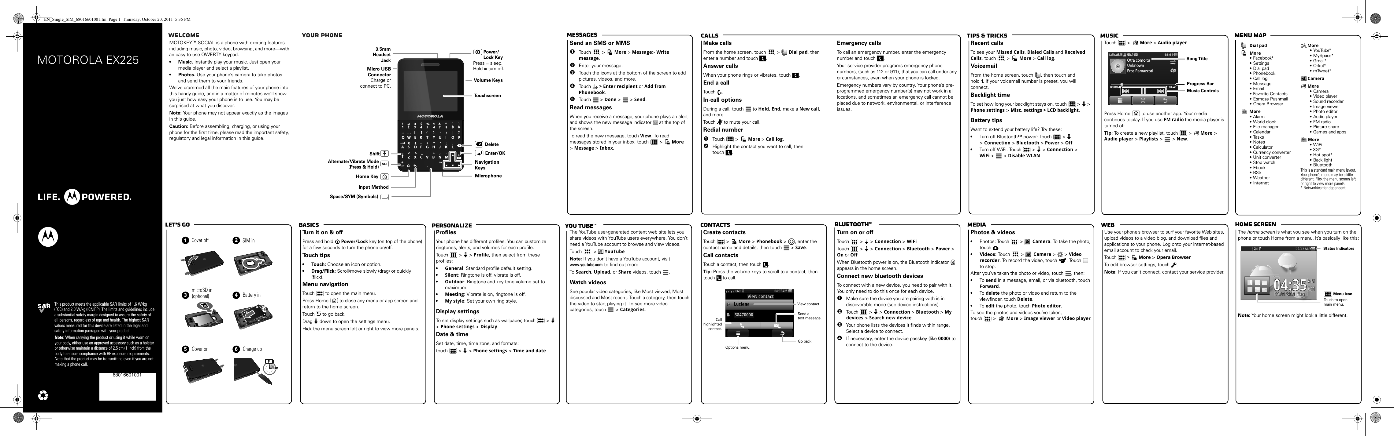 webmediaBluetooth™ContactsTips &amp; tricks MusicCallsMessages Menu maphome screenBasicsLet’s go PersonalizeMOTOROLA EX225This product meets the applicable SAR limits of 1.6 W/kg (FCC) and 2.0 W/kg (ICNIRP). The limits and guidelines include a substantial safety margin designed to assure the safety of all persons, regardless of age and health. The highest SAR values measured for this device are listed in the legal and safety information packaged with your product.Note: When carrying the product or using it while worn on your body, either use an approved accessory such as a holster or otherwise maintain a distance of 2.5 cm (1 inch) from the body to ensure compliance with RF exposure requirements. Note that the product may be transmitting even if you are not making a phone call.68016601001  Welcome   Your phoneyou tube™MOTOKEY™ SOCIAL is a phone with exciting features including music, photo, video, browsing, and more—with an easy to use QWERTY keypad.• Music. Instantly play your music. Just open your media player and select a playlist.• Photos. Use your phone’s camera to take photos and send them to your friends.We’ve crammed all the main features of your phone into this handy guide, and in a matter of minutes we’ll show you just how easy your phone is to use. You may be surprised at what you discover.Note: Your phone may not appear exactly as the images in this guide. Caution: Before assembling, charging, or using your phone for the first time, please read the important safety, regulatory and legal information in this guide.Volume KeysMicrophoneNavigationKeysEnter/OKSpace/SYM (Symbols) Alternate/Vibrate Mode(Press &amp; Hold)ShiftDeletePress = sleep.Hold = turn off.3.5mm HeadsetJackPower/Lock KeyTo u chscreenMicro USB ConnectorCharge or connect to PC.Input MethodHome Keymessage sSend an SMS or MMS  1Touch   &gt;   More &gt;Message&gt;Write message.2Enter your message.3Touch the icons at the bottom of the screen to add pictures, videos, and more. 4Touch  &gt; Enter recipient or Add from Phonebook.5Touch   &gt; Done &gt;  &gt; Send.Read messagesWhen you receive a message, your phone plays an alert and shows the new message indicator  at the top of the screen.To read the new message, touch View. To read messages stored in your inbox, touch  &gt;   More &gt;Message &gt;Inbox.callsMake callsFrom the home screen, touch   &gt;   Dial pad, then enter a number and touch  .Answer callsWhen your phone rings or vibrates, touch .End a callTouch .In-call optionsDuring a call, touch   to Hold, End, make a New call, and more.Touch   to mute your call.Redial number  1Touch   &gt;  More &gt; Call log.2Highlight the contact you want to call, then touch .Emergency callsTo call an emergency number, enter the emergency number and touch  .Your service provider programs emergency phone numbers, (such as 112 or 911), that you can call under any circumstances, even when your phone is locked.Emergency numbers vary by country. Your phone’s pre-programmed emergency number(s) may not work in all locations, and sometimes an emergency call cannot be placed due to network, environmental, or interference issues.musicRecent callsTo see your Missed Calls, Dialed Calls and Received Calls, touch   &gt;  More &gt; Call log.VoicemailFrom the home screen, touch  , then touch and hold 1. If your voicemail number is preset, you will connect.Backlight timeTo set how long your backlight stays on, touch   &gt;   &gt; Phone settings &gt; Misc. settings &gt; LCD backlight.Battery tipsWant to extend your battery life? Try these:•Turn off Bluetooth™ power: Touch   &gt;  &gt;Connection &gt; Bluetooth &gt; Power &gt; Off•Turn off WiFi: Touch   &gt;  &gt; Connection &gt;WiFi &gt;   &gt; Disable WLANTouch   &gt; More &gt; Audio playerPress Home   to use another app. Your media continues to play. If you use FM radio the media player is turned off.Tip: To create a new playlist, touch   &gt; More &gt; Audio player &gt; Playlists &gt;   &gt; New.Otra como tuUnknownEros Ramazzoti00:00:48 00:04:41Song TitleMusic ControlsProgress BarDial padMore• Facebook*• Settings• Dial pad• Phonebook• Call log• Message• Email• Favorite Contacts• Esmoze Pushmail• Opera BrowserMore• Alarm• World clock• File manager• Calendar• Tasks• Notes• Calculator• Currency converter• Unit converter• Stop watch• Ebook• RSS• Weather• InternetMore• YouTube*• MySpace*• Gmail*• Orkut*• m Tw e e t*CameraMore• Camera• Video player• Sound recorder• Image viewer• Photo editor• Audio player• FM radio• Picture share• Games and appsMore• WiFi• 3G*• Hot spot*• Back light• BluetoothThis is a standard main menu layout. Your phone’s menu may be a little different. Flick the menu screen left or right to view more panels.* Network/carrier dependentlet’s  go123456Cover offmicroSD in  Battery inCover on Charge up3HSIM in(optional) basicsTurn it on &amp; offPress and hold  Power/Lock key (on top of the phone) for a few seconds to turn the phone on/off. Touch tips• Touch: Choose an icon or option.• Drag/Flick: Scroll/move slowly (drag) or quickly (flick).Menu navigationTouch   to open the main menu.Press Home   to close any menu or app screen and return to the home screen.Touch  to go back.Drag  down to open the settings menu.Flick the menu screen left or right to view more panels.customizeProfilesYour phone has different profiles. You can customize ringtones, alerts, and volumes for each profile.Touch   &gt;  &gt; Profile, then select from these profiles:•General: Standard profile default setting.•Silent: Ringtone is off, vibrate is off.•Outdoor: Ringtone and key tone volume set to maximum.•Meeting: Vibrate is on, ringtone is off.•My style: Set your own ring style.Display settingsTo set display settings such as wallpaper, touch   &gt;  &gt;Phone settings &gt; Display.Date &amp; timeSet date, time, time zone, and formats:touch   &gt;  &gt; Phone settings &gt; Time and date.Google MapsThe YouTube user-generated content web site lets you share videos with YouTube users everywhere. You don’t need a YouTube account to browse and view videos.Touch   &gt; YouTubeNote: If you don’t have a YouTube account, visit www.youtube.com to find out more. To  Search, Upload, or Share videos, touch . Watch videosSee popular video categories, like Most viewed, Most discussed and Most recent. Touch a category, then touch the video to start playing it. To see more video categories, touch   &gt; Categories.phonebookCreate contactsTouch   &gt;   More &gt;Phonebook &gt; , enter the contact name and details, then touch  &gt; Save.Call contactsTouch a contact, then touch  .Tip: Press the volume keys to scroll to a contact, then touch   to call.04:35:5304::0534000:4:504AMMAMAAA21View contact38470000LucianaOptions menu.    View contact.Call highlighted contact.Send a     text message.Go back.Blue toothTurn on or offTouch   &gt;  &gt; Connection &gt; WiFiTouch   &gt;  &gt; Connection &gt; Bluetooth &gt; Power &gt; On or OffWhen Bluetooth power is on, the Bluetooth indicator  appears in the home screen.Connect new bluetooth devicesTo connect with a new device, you need to pair with it. You only need to do this once for each device.  1Make sure the device you are pairing with is in discoverable mode (see device instructions).2Tou ch  &gt;  &gt; Connection &gt; Bluetooth &gt; My devices &gt; Search new device.3Your phone lists the devices it finds within range. Select a device to connect.4If necessary, enter the device passkey (like 0000) to connect to the device.photos &amp; videosPhotos &amp; videos•Photos: Touch &gt;  Camera. To take the photo, touch .• Videos: To uch &gt;   Camera &gt;   &gt; Video recorder. To record the video, touch  . Touch   to stop.After you’ve taken the photo or video, touch  , then:•To send in a message, email, or via bluetooth, touch Forward.•To delete the photo or video and return to the viewfinder, touch Delete.•To edit the photo, touch Photo editor.To see the photos and videos you’ve taken, touch  &gt;   More &gt; Image viewer or Video player.USB  drag  &amp; d ropUse your phone’s browser to surf your favorite Web sites, upload videos to a video blog, and download files and applications to your phone. Log onto your internet-based email account to check your email.Touch   &gt;   More &gt;Opera BrowserTo edit browser settings, touch  .Note: If you can’t connect, contact your service provider.status indicatorsThe home screen is what you see when you turn on the phone or touch Home from a menu. It’s basically like this:Note: Your home screen might look a little different.04:35:5304:4:05345004:53::354:3AMMAMAA11.01.2011..00.0.TueeueuAM01.20111.01.2011111..0011211111..001121111100eeeTTTueTueTTeeuTTTeeeeeeuTTTTTeeee04:35Menu IconStatus IndicatorsTouch to open main menu.EN_Single_SIM_68016601001.fm  Page 1  Thursday, October 20, 2011  5:35 PM