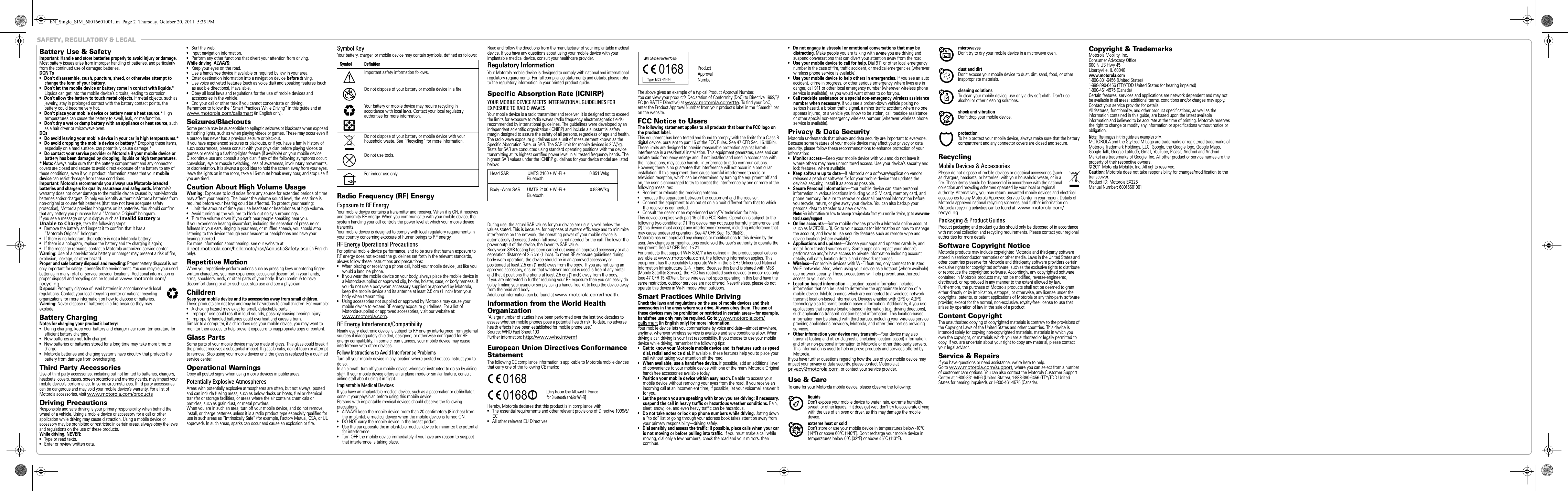  Safety, Regulatory &amp; LegalSafety, Regulatory &amp; LegalBattery Use &amp; SafetyBatte ry Use  &amp;  SafetyImportant: Handle and store batteries properly to avoid injury or damage. Most battery issues arise from improper handling of batteries, and particularly from the continued use of damaged batteries.DON’Ts• Don’t disassemble, crush, puncture, shred, or otherwise attempt to change the form of your battery.• Don’t let the mobile device or battery come in contact with liquids.* Liquids can get into the mobile device’s circuits, leading to corrosion.• Don’t allow the battery to touch metal objects. If metal objects, such as jewelry, stay in prolonged contact with the battery contact points, the battery could become very hot.•Don’t place your mobile device or battery near a heat source.* High temperatures can cause the battery to swell, leak, or malfunction.• Don’t dry a wet or damp battery with an appliance or heat source, such as a hair dryer or microwave oven.DOs• Do avoid leaving your mobile device in your car in high temperatures.*• Do avoid dropping the mobile device or battery.* Dropping these items, especially on a hard surface, can potentially cause damage.*• Do contact your service provider or Motorola if your mobile device or battery has been damaged by dropping, liquids or high temperatures.*Note: Always make sure that the battery compartment and any connector covers are closed and secure to avoid direct exposure of the battery to any of these conditions, even if your product information states that your mobile device can resist damage from these conditions.Important: Motorola recommends you always use Motorola-branded batteries and chargers for quality assurance and safeguards. Motorola’s warranty does not cover damage to the mobile device caused by non-Motorola batteries and/or chargers. To help you identify authentic Motorola batteries from non-original or counterfeit batteries (that may not have adequate safety protection), Motorola provides holograms on its batteries. You should confirm that any battery you purchase has a “Motorola Original” hologram.If you see a message on your display such as Invalid Battery or Unable to Charge, take the following steps:•Remove the battery and inspect it to confirm that it has a “Motorola Original” hologram;•If there is no hologram, the battery is not a Motorola battery;•If there is a hologram, replace the battery and try charging it again;•If the message remains, contact a Motorola authorized service center.Warning: Use of a non-Motorola battery or charger may present a risk of fire, explosion, leakage, or other hazard.Proper and safe battery disposal and recycling: Proper battery disposal is not only important for safety, it benefits the environment. You can recycle your used batteries in many retail or service provider locations. Additional information on proper disposal and recycling can be found at www.motorola.com/recyclingDisposal: Promptly dispose of used batteries in accordance with local regulations. Contact your local recycling center or national recycling organizations for more information on how to dispose of batteries.Warning: Never dispose of batteries in a fire because they may explode.Battery ChargingBattery ChargingNotes for charging your product’s battery:•During charging, keep your battery and charger near room temperature for efficient battery charging.•New batteries are not fully charged.•New batteries or batteries stored for a long time may take more time to charge.•Motorola batteries and charging systems have circuitry that protects the battery from damage from overcharging.Third Party AccessoriesUse of third party accessories, including but not limited to batteries, chargers, headsets, covers, cases, screen protectors and memory cards, may impact your mobile device’s performance. In some circumstances, third party accessories can be dangerous and may void your mobile device’s warranty. For a list of Motorola accessories, visit www.motorola.com/productsDriving PrecautionsResponsible and safe driving is your primary responsibility when behind the wheel of a vehicle. Using a mobile device or accessory for a call or other application while driving may cause distraction. Using a mobile device or accessory may be prohibited or restricted in certain areas, always obey the laws and regulations on the use of these products.While driving, NEVER:•Type or read texts.•Enter or review written data.032375o•Surf the web.•Input navigation information.•Perform any other functions that divert your attention from driving.While driving, ALWAYS:•Keep your eyes on the road.•Use a handsfree device if available or required by law in your area.•Enter destination information into a navigation device before driving.•Use voice activated features (such as voice dial) and speaking features (such as audible directions), if available.•Obey all local laws and regulations for the use of mobile devices and accessories in the vehicle.•End your call or other task if you cannot concentrate on driving.Remember to follow the “Smart Practices While Driving” in this guide and at www.motorola.com/callsmart (in English only).Seizures/BlackoutsSome people may be susceptible to epileptic seizures or blackouts when exposed to flashing lights, such as when playing videos or games. These may occur even if a person has never had a previous seizure or blackout.If you have experienced seizures or blackouts, or if you have a family history of such occurrences, please consult with your physician before playing videos or games or enabling a flashing-lights feature (if available) on your mobile device.Discontinue use and consult a physician if any of the following symptoms occur: convulsion, eye or muscle twitching, loss of awareness, involuntary movements, or disorientation. It is always a good idea to hold the screen away from your eyes, leave the lights on in the room, take a 15-minute break every hour, and stop use if you are tired.Caution About High Volume UsageWarning: Exposure to loud noise from any source for extended periods of time may affect your hearing. The louder the volume sound level, the less time is required before your hearing could be affected. To protect your hearing:•Limit the amount of time you use headsets or headphones at high volume.•Avoid turning up the volume to block out noisy surroundings.•Turn the volume down if you can’t hear people speaking near you.If you experience hearing discomfort, including the sensation of pressure or fullness in your ears, ringing in your ears, or muffled speech, you should stop listening to the device through your headset or headphones and have your hearing checked.For more information about hearing, see our website at direct.motorola.com/hellomoto/nss/AcousticSafety.asp (in English only).Repetitive MotionWhen you repetitively perform actions such as pressing keys or entering finger-written characters, you may experience occasional discomfort in your hands, arms, shoulders, neck, or other parts of your body. If you continue to have discomfort during or after such use, stop use and see a physician.ChildrenKeep your mobile device and its accessories away from small children. These products are not toys and may be hazardous to small children. For example:•A choking hazard may exist for small, detachable parts.•Improper use could result in loud sounds, possibly causing hearing injury.•Improperly handled batteries could overheat and cause a burn.Similar to a computer, if a child does use your mobile device, you may want to monitor their access to help prevent exposure to inappropriate apps or content.Glass PartsSome parts of your mobile device may be made of glass. This glass could break if the product receives a substantial impact. If glass breaks, do not touch or attempt to remove. Stop using your mobile device until the glass is replaced by a qualified service center.Operational WarningsObey all posted signs when using mobile devices in public areas.Potentially Explosive AtmospheresAreas with potentially explosive atmospheres are often, but not always, posted and can include fueling areas, such as below decks on boats, fuel or chemical transfer or storage facilities, or areas where the air contains chemicals or particles, such as grain dust, or metal powders.When you are in such an area, turn off your mobile device, and do not remove, install, or charge batteries unless it is a radio product type especially qualified for use in such areas as “Intrinsically Safe” (for example, Factory Mutual, CSA, or UL approved). In such areas, sparks can occur and cause an explosion or fire.Symbol KeyYour battery, charger, or mobile device may contain symbols, defined as follows:Radio Frequency (RF) EnergyExposure to RF EnergyYour mobile device contains a transmitter and receiver. When it is ON, it receives and transmits RF energy. When you communicate with your mobile device, the system handling your call controls the power level at which your mobile device transmits.Your mobile device is designed to comply with local regulatory requirements in your country concerning exposure of human beings to RF energy.RF Energy Operational PrecautionsFor optimal mobile device performance, and to be sure that human exposure to RF energy does not exceed the guidelines set forth in the relevant standards, always follow these instructions and precautions:•When placing or receiving a phone call, hold your mobile device just like you would a landline phone.•If you wear the mobile device on your body, always place the mobile device in a Motorola-supplied or approved clip, holder, holster, case, or body harness. If you do not use a body-worn accessory supplied or approved by Motorola, keep the mobile device and its antenna at least 2.5 cm (1 inch) from your body when transmitting.•Using accessories not supplied or approved by Motorola may cause your mobile device to exceed RF energy exposure guidelines. For a list of Motorola-supplied or approved accessories, visit our website at: www.motorola.com.RF Energy Interference/CompatibilityNearly every electronic device is subject to RF energy interference from external sources if inadequately shielded, designed, or otherwise configured for RF energy compatibility. In some circumstances, your mobile device may cause interference with other devices.Follow Instructions to Avoid Interference ProblemsTurn off your mobile device in any location where posted notices instruct you to do so.In an aircraft, turn off your mobile device whenever instructed to do so by airline staff. If your mobile device offers an airplane mode or similar feature, consult airline staff about using it in flight.Implantable Medical DevicesIf you have an implantable medical device, such as a pacemaker or defibrillator, consult your physician before using this mobile device.Persons with implantable medical devices should observe the following precautions:•ALWAYS keep the mobile device more than 20 centimeters (8 inches) from the implantable medical device when the mobile device is turned ON.•DO NOT carry the mobile device in the breast pocket.•Use the ear opposite the implantable medical device to minimize the potential for interference.•Turn OFF the mobile device immediately if you have any reason to suspect that interference is taking place.Symbol DefinitionImportant safety information follows.Do not dispose of your battery or mobile device in a fire.Your battery or mobile device may require recycling in accordance with local laws. Contact your local regulatory authorities for more information.Do not dispose of your battery or mobile device with your household waste. See “Recycling” for more information.Do not use tools.For indoor use only.032374o032376o032375oRead and follow the directions from the manufacturer of your implantable medical device. If you have any questions about using your mobile device with your implantable medical device, consult your healthcare provider.Regulatory InformationYour Motorola mobile device is designed to comply with national and international regulatory requirements. For full compliance statements and details, please refer to the regulatory information in your printed product guide.Specific Absorption Rate (ICNIRP)SAR (I CNIRP)YOUR MOBILE DEVICE MEETS INTERNATIONAL GUIDELINES FOR EXPOSURE TO RADIO WAVES.Your mobile device is a radio transmitter and receiver. It is designed not to exceed the limits for exposure to radio waves (radio frequency electromagnetic fields) recommended by international guidelines. The guidelines were developed by an independent scientific organization (ICNIRP) and include a substantial safety margin designed to assure the safety of all persons, regardless of age and health.The radio wave exposure guidelines use a unit of measurement known as the Specific Absorption Rate, or SAR. The SAR limit for mobile devices is 2 W/kg.Tests for SAR are conducted using standard operating positions with the device transmitting at its highest certified power level in all tested frequency bands. The highest SAR values under the ICNIRP guidelines for your device model are listed below:During use, the actual SAR values for your device are usually well below the values stated. This is because, for purposes of system efficiency and to minimize interference on the network, the operating power of your mobile device is automatically decreased when full power is not needed for the call. The lower the power output of the device, the lower its SAR value.Body-worn SAR testing has been carried out using an approved accessory or at a separation distance of 2.5 cm (1 inch). To meet RF exposure guidelines during body-worn operation, the device should be in an approved accessory or positioned at least 2.5 cm (1 inch) away from the body.  If you are not using an approved accessory, ensure that whatever product is used is free of any metal and that it positions the phone at least 2.5 cm (1 inch) away from the body.If you are interested in further reducing your RF exposure then you can easily do so by limiting your usage or simply using a hands-free kit to keep the device away from the head and body.Additional information can be found at www.motorola.com/rfhealth.Information from the World Health OrganizationWHO Info rmation“A large number of studies have been performed over the last two decades to assess whether mobile phones pose a potential health risk. To date, no adverse health effects have been established for mobile phone use.”Source: WHO Fact Sheet 193Further information: http://www.who.int/emfEuropean Union Directives Conformance StatementEU ConformanceThe following CE compliance information is applicable to Motorola mobile devices that carry one of the following CE marks:Hereby, Motorola declares that this product is in compliance with:•The essential requirements and other relevant provisions of Directive 1999/5/EC•All other relevant EU Directives0168 [Only Indoor Use Allowed In Francefor Bluetooth and/or Wi-Fi]0168The above gives an example of a typical Product Approval Number.You can view your product’s Declaration of Conformity (DoC) to Directive 1999/5/EC (to R&amp;TTE Directive) at www.motorola.com/rtte. To find your DoC, enter the Product Approval Number from your product’s label in the “Search” bar on the website.FCC Notice to UsersFCC NoticeThe following statement applies to all products that bear the FCC logo on the product label.This equipment has been tested and found to comply with the limits for a Class B digital device, pursuant to part 15 of the FCC Rules. See 47 CFR Sec. 15.105(b). These limits are designed to provide reasonable protection against harmful interference in a residential installation. This equipment generates, uses and can radiate radio frequency energy and, if not installed and used in accordance with the instructions, may cause harmful interference to radio communications. However, there is no guarantee that interference will not occur in a particular installation. If this equipment does cause harmful interference to radio or television reception, which can be determined by turning the equipment off and on, the user is encouraged to try to correct the interference by one or more of the following measures:•Reorient or relocate the receiving antenna.•Increase the separation between the equipment and the receiver.•Connect the equipment to an outlet on a circuit different from that to which the receiver is connected.•Consult the dealer or an experienced radio/TV technician for help.This device complies with part 15 of the FCC Rules. Operation is subject to the following two conditions: (1) This device may not cause harmful interference, and (2) this device must accept any interference received, including interference that may cause undesired operation. See 47 CFR Sec. 15.19(a)(3).Motorola has not approved any changes or modifications to this device by the user. Any changes or modifications could void the user’s authority to operate the equipment. See 47 CFR Sec. 15.21.For products that support W-Fi 802.11a (as defined in the product specifications available at www.motorola.com), the following information applies. This equipment has the capability to operate Wi-Fi in the 5 GHz Unlicensed National Information Infrastructure (U-NII) band. Because this band is shared with MSS (Mobile Satellite Service), the FCC has restricted such devices to indoor use only (see 47 CFR 15.407(e)). Since wireless hot spots operating in this band have the same restriction, outdoor services are not offered. Nevertheless, please do not operate this device in Wi-Fi mode when outdoors.Smart Practices While DrivingDrivi ng SafetyCheck the laws and regulations on the use of mobile devices and their accessories in the areas where you drive. Always obey them. The use of these devices may be prohibited or restricted in certain areas—for example, handsfree use only may be required. Go to www.motorola.com/callsmart (in English only) for more information.Your mobile device lets you communicate by voice and data—almost anywhere, anytime, wherever wireless service is available and safe conditions allow. When driving a car, driving is your first responsibility. If you choose to use your mobile device while driving, remember the following tips:• Get to know your Motorola mobile device and its features such as speed dial, redial and voice dial. If available, these features help you to place your call without taking your attention off the road.• When available, use a handsfree device. If possible, add an additional layer of convenience to your mobile device with one of the many Motorola Original handsfree accessories available today.• Position your mobile device within easy reach. Be able to access your mobile device without removing your eyes from the road. If you receive an incoming call at an inconvenient time, if possible, let your voicemail answer it for you.• Let the person you are speaking with know you are driving; if necessary, suspend the call in heavy traffic or hazardous weather conditions. Rain, sleet, snow, ice, and even heavy traffic can be hazardous.• Do not take notes or look up phone numbers while driving. Jotting down a “to do” list or going through your address book takes attention away from your primary responsibility—driving safely.•Dial sensibly and assess the traffic; if possible, place calls when your car is not moving or before pulling into traffic. If you must make a call while moving, dial only a few numbers, check the road and your mirrors, then continue.0168 Product Approval Number•Do not engage in stressful or emotional conversations that may be distracting. Make people you are talking with aware you are driving and suspend conversations that can divert your attention away from the road.•Use your mobile device to call for help. Dial 911 or other local emergency number in the case of fire, traffic accident, or medical emergencies (wherever wireless phone service is available).•Use your mobile device to help others in emergencies. If you see an auto accident, crime in progress, or other serious emergency where lives are in danger, call 911 or other local emergency number (wherever wireless phone service is available), as you would want others to do for you.• Call roadside assistance or a special non-emergency wireless assistance number when necessary. If you see a broken-down vehicle posing no serious hazard, a broken traffic signal, a minor traffic accident where no one appears injured, or a vehicle you know to be stolen, call roadside assistance or other special non-emergency wireless number (wherever wireless phone service is available).Privacy &amp; Data SecurityPrivacy &amp; Data SecurityMotorola understands that privacy and data security are important to everyone. Because some features of your mobile device may affect your privacy or data security, please follow these recommendations to enhance protection of your information:• Monitor access—Keep your mobile device with you and do not leave it where others may have unmonitored access. Use your device’s security and lock features, where available.•Keep software up to date—If Motorola or a software/application vendor releases a patch or software fix for your mobile device that updates the device’s security, install it as soon as possible.• Secure Personal Information—Your mobile device can store personal information in various locations including your SIM card, memory card, and phone memory. Be sure to remove or clear all personal information before you recycle, return, or give away your device. You can also backup your personal data to transfer to a new device.Note: For information on how to backup or wipe data from your mobile device, go to www.mo-torola.com/support• Online accounts—Some mobile devices provide a Motorola online account (such as MOTOBLUR). Go to your account for information on how to manage the account, and how to use security features such as remote wipe and device location (where available).•Applications and updates—Choose your apps and updates carefully, and install from trusted sources only. Some apps can impact your phone’s performance and/or have access to private information including account details, call data, location details and network resources.• Wireless—For mobile devices with Wi-Fi features, only connect to trusted Wi-Fi networks. Also, when using your device as a hotspot (where available) use network security. These precautions will help prevent unauthorized access to your device.• Location-based information—Location-based information includes information that can be used to determine the approximate location of a mobile device. Mobile phones which are connected to a wireless network transmit location-based information. Devices enabled with GPS or AGPS technology also transmit location-based information. Additionally, if you use applications that require location-based information (e.g. driving directions), such applications transmit location-based information. This location-based information may be shared with third parties, including your wireless service provider, applications providers, Motorola, and other third parties providing services.• Other information your device may transmit—Your device may also transmit testing and other diagnostic (including location-based) information, and other non-personal information to Motorola or other third-party servers. This information is used to help improve products and services offered by Motorola.If you have further questions regarding how the use of your mobile device may impact your privacy or data security, please contact Motorola at privacy@motorola.com, or contact your service provider.Use &amp; CareUse &amp; CareTo care for your Motorola mobile device, please observe the following:liquidsDon’t expose your mobile device to water, rain, extreme humidity, sweat, or other liquids. If it does get wet, don’t try to accelerate drying with the use of an oven or dryer, as this may damage the mobile device.extreme heat or coldDon’t store or use your mobile device in temperatures below -10°C (14°F) or above 60°C (140°F). Don’t recharge your mobile device in temperatures below 0°C (32°F) or above 45°C (113°F).microwavesDon’t try to dry your mobile device in a microwave oven.dust and dirtDon’t expose your mobile device to dust, dirt, sand, food, or other inappropriate materials.cleaning solutionsTo clean your mobile device, use only a dry soft cloth. Don’t use alcohol or other cleaning solutions.shock and vibrationDon’t drop your mobile device.protectionTo help protect your mobile device, always make sure that the battery compartment and any connector covers are closed and secure.RecyclingRecyclingMobile Devices &amp; AccessoriesPlease do not dispose of mobile devices or electrical accessories (such as chargers, headsets, or batteries) with your household waste, or in a fire. These items should be disposed of in accordance with the national collection and recycling schemes operated by your local or regional authority. Alternatively, you may return unwanted mobile devices and electrical accessories to any Motorola Approved Service Center in your region. Details of Motorola approved national recycling schemes, and further information on Motorola recycling activities can be found at: www.motorola.com/recyclingPackaging &amp; Product GuidesProduct packaging and product guides should only be disposed of in accordance with national collection and recycling requirements. Please contact your regional authorities for more details.Software Copyright NoticeSoftware Copyright NoticeMotorola products may include copyrighted Motorola and third-party software stored in semiconductor memories or other media. Laws in the United States and other countries preserve for Motorola and third-party software providers certain exclusive rights for copyrighted software, such as the exclusive rights to distribute or reproduce the copyrighted software. Accordingly, any copyrighted software contained in Motorola products may not be modified, reverse-engineered, distributed, or reproduced in any manner to the extent allowed by law. Furthermore, the purchase of Motorola products shall not be deemed to grant either directly or by implication, estoppel, or otherwise, any license under the copyrights, patents, or patent applications of Motorola or any third-party software provider, except for the normal, non-exclusive, royalty-free license to use that arises by operation of law in the sale of a product.Content CopyrightContent CopyrightThe unauthorized copying of copyrighted materials is contrary to the provisions of the Copyright Laws of the United States and other countries. This device is intended solely for copying non-copyrighted materials, materials in which you own the copyright, or materials which you are authorized or legally permitted to copy. If you are uncertain about your right to copy any material, please contact your legal advisor.Service &amp; RepairsIf you have questions or need assistance, we&apos;re here to help.Go to www.motorola.com/support, where you can select from a number of customer care options. You can also contact the Motorola Customer Support Center at 1-800-331-6456 (United States), 1-888-390-6456 (TTY/TDD United States for hearing impaired), or 1-800-461-4575 (Canada).Copyright &amp; TrademarksMotorola Mobility, Inc.Consumer Advocacy Office600 N US Hwy 45Libertyville, IL 60048www.motorola.com1-800-331-6456 (United States)1-888-390-6456 (TTY/TDD United States for hearing impaired)1-800-461-4575 (Canada)Certain features, services and applications are network dependent and may not be available in all areas; additional terms, conditions and/or charges may apply. Contact your service provider for details.All features, functionality, and other product specifications, as well as the information contained in this guide, are based upon the latest available information and believed to be accurate at the time of printing. Motorola reserves the right to change or modify any information or specifications without notice or obligation.Note: The images in this guide are examples only.MOTOROLA and the Stylized M Logo are trademarks or registered trademarks of Motorola Trademark Holdings, LLC. Google, the Google logo, Google Maps, Google Talk, Google Latitude, Gmail, YouTube, Picasa, Android and Android Market are trademarks of Google, Inc. All other product or service names are the property of their respective owners.© 2011 Motorola Mobility, Inc. All rights reserved.Caution: Motorola does not take responsibility for changes/modification to the transceiver.Product ID: Motorola EX225Manual Number: 68016601001EN_Single_SIM_68016601001.fm  Page 2  Thursday, October 20, 2011  5:35 PMBluetoothHead SAR UMTS 2100 + Wi-Fi +      0.851 W/kgBody -Worn SAR      UMTS 2100 + Wi-Fi +                      0.889W/kgBluetooth