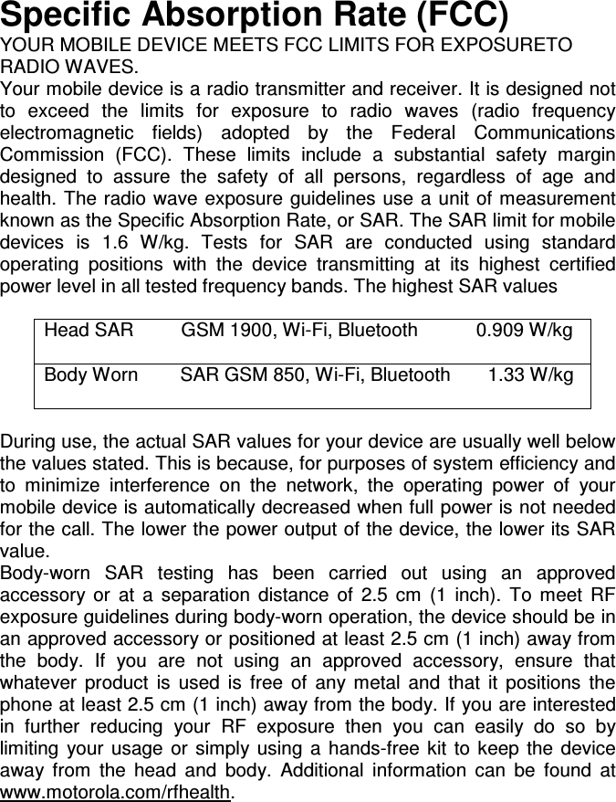 Specific Absorption Rate (FCC)R (IEEE) YOUR MOBILE DEVICE MEETS FCC LIMITS FOR EXPOSURETO RADIO WAVES. Your mobile device is a radio transmitter and receiver. It is designed not to  exceed  the  limits  for  exposure  to  radio  waves  (radio  frequency electromagnetic  fields)  adopted  by  the  Federal  Communications Commission  (FCC).  These  limits  include  a  substantial  safety  margin designed  to  assure  the  safety  of  all  persons,  regardless  of  age  and health. The radio  wave exposure guidelines use a unit of measurement known as the Specific Absorption Rate, or SAR. The SAR limit for mobile devices  is  1.6  W/kg.  Tests  for  SAR  are  conducted  using  standard operating  positions  with  the  device  transmitting  at  its  highest  certified power level in all tested frequency bands. The highest SAR values  Head SAR         GSM 1900, Wi-Fi, Bluetooth           0.909 W/kg  Body Worn        SAR GSM 850, Wi-Fi, Bluetooth       1.33 W/kg   During use, the actual SAR values for your device are usually well below the values stated. This is because, for purposes of system efficiency and to  minimize  interference  on  the  network,  the  operating  power  of  your mobile device is automatically decreased when full power is not needed for the call. The lower the power output of the device, the lower its SAR value. Body-worn  SAR  testing  has  been  carried  out  using  an  approved accessory  or  at  a  separation  distance  of  2.5  cm  (1  inch).  To  meet  RF exposure guidelines during body-worn operation, the device should be in an approved accessory or positioned at least 2.5 cm (1 inch) away from the  body.  If  you  are  not  using  an  approved  accessory,  ensure  that whatever  product  is  used  is  free  of  any  metal  and  that  it  positions  the phone at least 2.5 cm (1 inch) away from the body. If you are interested in  further  reducing  your  RF  exposure  then  you  can  easily  do  so  by limiting  your  usage  or  simply  using  a  hands-free  kit  to  keep  the  device away  from  the  head  and  body.  Additional  information  can  be  found  at www.motorola.com/rfhealth. 