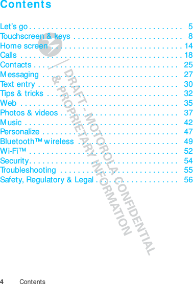 4ContentsContentsLet’s go . . . . . . . . . . . . . . . . . . . . . . . . . . . . . . . . . . .   5Touchscreen &amp; keys  . . . . . . . . . . . . . . . . . . . . . . . . .   8Home screen  . . . . . . . . . . . . . . . . . . . . . . . . . . . . . . 14Calls  . . . . . . . . . . . . . . . . . . . . . . . . . . . . . . . . . . . . . 18Contacts . . . . . . . . . . . . . . . . . . . . . . . . . . . . . . . . .   25Messaging  . . . . . . . . . . . . . . . . . . . . . . . . . . . . . . .   27Text entry . . . . . . . . . . . . . . . . . . . . . . . . . . . . . . . .   30Tips &amp; tricks  . . . . . . . . . . . . . . . . . . . . . . . . . . . . . .   32Web  . . . . . . . . . . . . . . . . . . . . . . . . . . . . . . . . . . . .   35Photos &amp; videos . . . . . . . . . . . . . . . . . . . . . . . . . . .   37Music . . . . . . . . . . . . . . . . . . . . . . . . . . . . . . . . . . .   42Personalize . . . . . . . . . . . . . . . . . . . . . . . . . . . . . . .   47Bluetooth™ wireless  . . . . . . . . . . . . . . . . . . . . . . .   49Wi-Fi™ . . . . . . . . . . . . . . . . . . . . . . . . . . . . . . . . . .   52Security. . . . . . . . . . . . . . . . . . . . . . . . . . . . . . . . . .   54Troubleshooting  . . . . . . . . . . . . . . . . . . . . . . . . . . .   55Safety, Regulatory &amp; Legal . . . . . . . . . . . . . . . . . . .   56