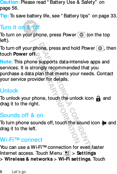 6Let’s goCaution: Please read “ Battery Use &amp; Safety”  on page 56.Tip: To save battery life, see “ Battery tips”  on page 33.Turn it on &amp; offTo turn on your phone, press Power  (on the top left).To turn off your phone, press and hold Power , then touch Power off.Note: This phone supports data-intensive apps and services. It is strongly recommended that you purchase a data plan that meets your needs. Contact your service provider for details.UnlockTo unlock your phone, touch the unlock icon   and drag it to the right.Sounds off &amp; onTo turn phone sounds off, touch the sound icon   and drag it to the left.Wi-Fi™ connectYou can use a Wi-Fi™ connection for even faster Internet access. Touch M enu  &gt; Set tings &gt;Wireless &amp; networks &gt; Wi-Fi sett ings. Touch 