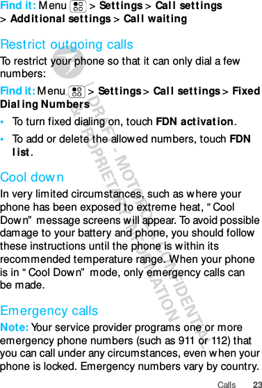 23CallsFind it: Menu &gt; Settings &gt; Call settings &gt;Additional settings &gt; Call waitingRestrict outgoing callsTo restrict your phone so that it can only dial a few numbers: Find it: Menu &gt; Settings &gt; Call settings &gt; Fixed Dialing Numbers•To turn fixed dialing on, touch FDN activation.•To add or delete the allowed numbers, touch FDN list.Cool downIn very limited circumstances, such as where your phone has been exposed to extreme heat, “Cool Down” message screens will appear. To avoid possible damage to your battery and phone, you should follow these instructions until the phone is within its recommended temperature range. When your phone is in “Cool Down” mode, only emergency calls can be made.Emergency callsNote: Your service provider programs one or more emergency phone numbers (such as 911 or 112) that you can call under any circumstances, even when your phone is locked. Emergency numbers vary by country. 