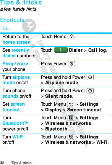 32 Tips &amp; tricksTips &amp; tricksa few handy hintsShortcutsTo...Return to the home screen Touch Home .See recently dialed numbers Touch Dialer &gt; Call log.Sleep/wake your phone Press Power .Turn airplane mode on/off Press and hold Power  &gt;Airplane mode.Turn phone sounds on/off Press and hold Power  &gt;Silent mode.Set screen timeout Touch Menu  &gt; Settings &gt;Display &gt; Screen timeout.Turn Bluetooth™ power on/offTouch Menu  &gt; Settings &gt;Wireless &amp; networks &gt;Bluetooth.Turn Wi-Fi on/off Touch Menu  &gt; Settings &gt;Wireless &amp; networks &gt; Wi-Fi.