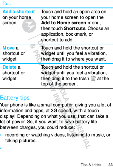 33Tips &amp; tricksBattery tipsYour phone is like a small computer, giving you a lot of information and apps, at 3G speed, with a touch display! Depending on what you use, that can take a lot of power. So, if you want to save battery life between charges, you could reduce:•recording or watching videos, listening to music, or taking pictures.•Add a shortcut on your home screenTouch and hold an open area on your home screen to open the Add to Home screen menu, then touch Shortcuts. Choose an application, bookmark, or shortcut to add.Move a shortcut or widgetTouch and hold the shortcut or widget until you feel a vibration, then drag it to where you want.Delete a shortcut or widgetTouch and hold the shortcut or widget until you feel a vibration, then drag it to the trash  at the top of the screen.To...