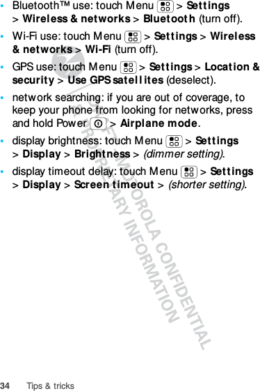 34 Tips &amp; tricks•Bluetooth™ use: touch Menu  &gt; Settings &gt;Wireless &amp; networks &gt; Bluetooth (turn off).•Wi-Fi use: touch Menu  &gt; Settings &gt; Wireless &amp; networks &gt; Wi-Fi (turn off).•GPS use: touch Menu  &gt; Settings &gt; Location &amp; security &gt; Use GPS satellites (deselect).•network searching: if you are out of coverage, to keep your phone from looking for networks, press and hold Power  &gt; Airplane mode.•display brightness: touch Menu  &gt; Settings &gt;Display &gt; Brightness &gt; (dimmer setting).•display timeout delay: touch Menu  &gt; Settings &gt;Display &gt; Screen timeout &gt; (shorter setting).