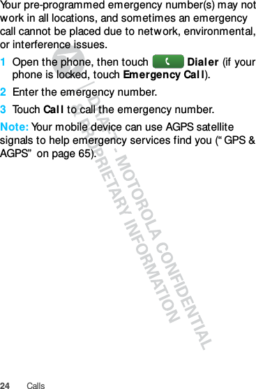 24 CallsYour pre-programmed emergency number(s) may not work in all locations, and sometimes an emergency call cannot be placed due to network, environmental, or interference issues.  1Open the phone, then touch Dialer (if your phone is locked, touch Emergency Call).2Enter the emergency number.3Touch Call to call the emergency number.Note: Your mobile device can use AGPS satellite signals to help emergency services find you (“GPS &amp; AGPS” on page 65).