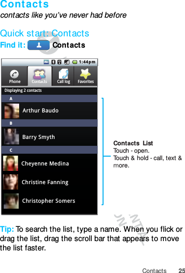 25ContactsContactscontacts like you’ve never had beforeQuick start: ContactsFind it:  ContactsTip: To search the list, type a name. When you flick or drag the list, drag the scroll bar that appears to move the list faster.Call logPhoneDisplaying 2 contactsFavoritesContactsABCCtt1:44pmAbcArthur BaudoBarry SmythCheyenne MedinaChristine FanningChristopher SomersContacts  ListTouch - open.Touch &amp; hold - call, text &amp; more.