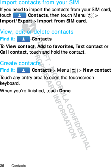 26 ContactsImport contacts from your SIMIf you need to import the contacts from your SIM card, touch Contacts, then touch Menu  &gt; Import/Export &gt; Import from SIM card.View, edit or delete contactsFind it:   ContactsTo View contact, Add to favorites, Text contact or Call contact, touch and hold the contact.Create contactsFind it:  Contacts &gt;Menu  &gt;New contactTouch any entry area to open the touchscreen keyboard.When you’re finished, touch Done.