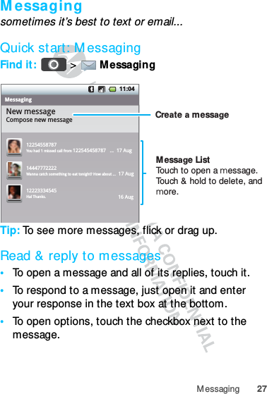 27MessagingMessagingsometimes it’s best to text or email...Quick start: MessagingFind it:   &gt; Messaging Tip: To see more messages, flick or drag up.Read &amp; reply to messages•To open a message and all of its replies, touch it.•To respond to a message, just open it and enter your response in the text box at the bottom.•To open options, touch the checkbox next to the message.11:04MessagingNew messageCompose new message1225455878714447772222You had 1 missed call from 122545458787   ...  17 Aug Wanna catch something to eat tonight? How about ...  17 Aug 12223334545Ha! Thanks. 16 Aug Create a messageMessage ListTouch to open a message. Touch &amp; hold to delete, and more.