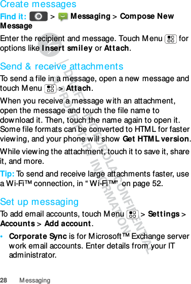 28 MessagingCreate messagesFind it:   &gt; Messaging &gt; Compose New MessageEnter the recipient and message. Touch Menu  for options like Insert smiley or Attach.Send &amp; receive attachmentsTo send a file in a message, open a new message and touch Menu  &gt; Attach.When you receive a message with an attachment, open the message and touch the file name to download it. Then, touch the name again to open it. Some file formats can be converted to HTML for faster viewing, and your phone will show Get HTML version.While viewing the attachment, touch it to save it, share it, and more.Tip: To send and receive large attachments faster, use a Wi-Fi™ connection, in “Wi-Fi™” on page 52.Set up messagingTo add email accounts, touch Menu &gt; Settings &gt; Accounts &gt; Add account.•Corporate Sync is for Microsoft™ Exchange server work email accounts. Enter details from your IT administrator.