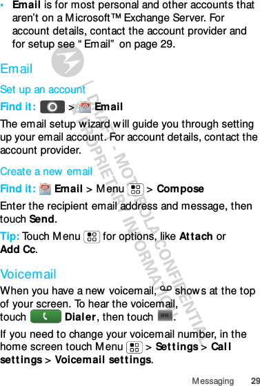 29Messaging•Email is for most personal and other accounts that aren’t on a Microsoft™ Exchange Server. For account details, contact the account provider and for setup see “Email” on page 29.EmailSet up an accountFind it:  &gt;  EmailThe email setup wizard will guide you through setting up your email account. For account details, contact the account provider.Create a new emailFind it:  Email &gt; Menu  &gt; ComposeEnter the recipient email address and message, then touch Send.Tip: Touch Menu  for options, like Attach or Add Cc.VoicemailWhen you have a new voicemail,  shows at the top of your screen. To hear the voicemail, touch Dialer, then touch .If you need to change your voicemail number, in the home screen touch Menu  &gt; Settings &gt; Call settings &gt; Voicemail settings.