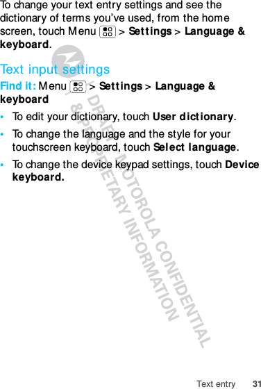 31Text entryTo change your text entry settings and see the dictionary of terms you’ve used, from the home screen, touch Menu  &gt; Settings &gt; Language &amp; keyboard.Text input settingsFind it: Menu  &gt; Settings &gt; Language &amp; keyboard•To edit your dictionary, touch User dictionary.•To change the language and the style for your touchscreen keyboard, touch Select language.•To change the device keypad settings, touch Device keyboard.