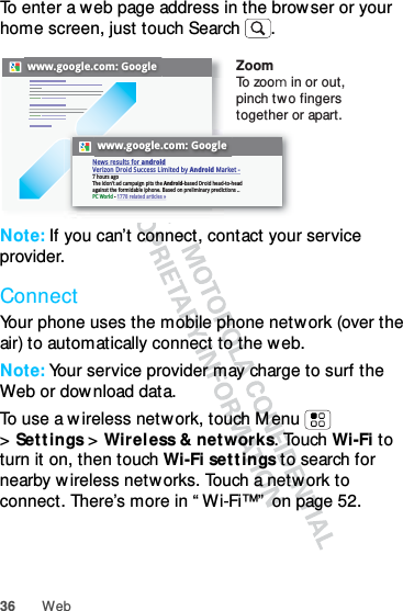 36 WebTo enter a web page address in the browser or your home screen, just touch Search .Note: If you can’t connect, contact your service provider.ConnectYour phone uses the mobile phone network (over the air) to automatically connect to the web.Note: Your service provider may charge to surf the Web or dow nload data.To use a wireless network, touch M enu  &gt;Sett ings &gt; Wirel ess &amp; networks. Touch Wi-Fi to turn it on, then touch Wi-Fi sett ings to search for nearby wireless networks. Touch a netw ork to connect. There’s more in “ Wi-Fi™”  on page 52.www.google.com: Googlewww.google.com: GoogleNews results for androidVerizon Droid Success Limited by Android Market -7 hours agoThe idon&apos;t ad campaign pits the Android-based Droid head-to-head against the formidable iphone. Based on preliminary predictions ..PC World - 1778 related articles »ZoomTo zoo m in or out, pinch two fingers together or apart.