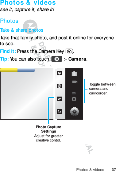 37Photos &amp; videosPhot os &amp;  videossee it, capture it, share it!PhotosTake &amp; share photosTake that family photo, and post it online for everyone to see.Find it: Press the Camera Key  .Tip: You can also touch   &gt; Camera.1xPhoto CaptureSettingsAdjust for greatercreative contol.Toggle between camera and camcorder.