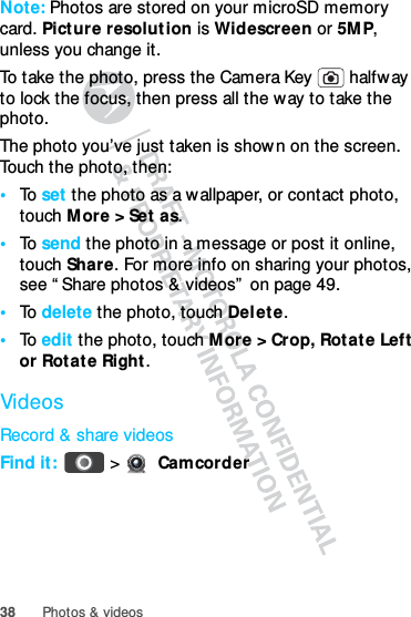 38 Photos &amp; videosNote: Photos are stored on your microSD memory card. Picture resolut ion is Widescreen or 5MP, unless you change it.To take the photo, press the Camera Key   halfway to lock the focus, then press all the way to take the photo.The photo you’ve just taken is shown on the screen. Touch the photo, then:•To  set the photo as a wallpaper, or contact photo, touch More &gt; Set as.•To  send the photo in a message or post it online, touch Share. For more info on sharing your photos, see “ Share photos &amp; videos”  on page 49.•To  delete the photo, touch Delete.•To  edit the photo, touch More &gt; Crop, Rotate Left or Rotate Right .VideosRecord &amp; share videosFind it:   &gt;  Camcorder