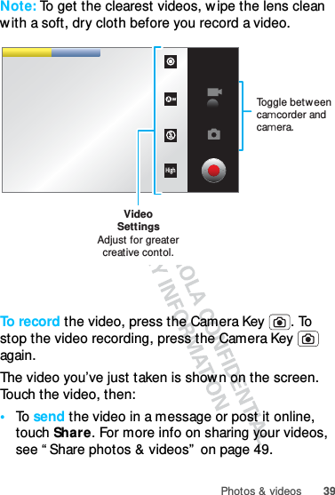 39Photos &amp; videosNote: To get the clearest videos, w ipe the lens clean w ith a soft, dry cloth before you record a video.To  r e co r d  the video, press the Camera Key  . To stop the video recording, press the Camera Key   again.The video you’ve just taken is shown on the screen. Touch the video, then:•To  send the video in a message or post it online, touch Share. For more info on sharing your videos, see “ Share photos &amp; videos”  on page 49.HighVideoSettingsAdjust for greatercreative contol.Toggle between camcorder and camera.