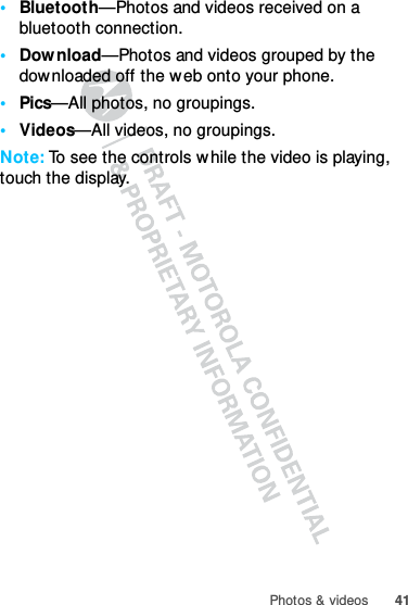 41Photos &amp; videos•Bluetooth—Photos and videos received on a bluetooth connection.•Download—Photos and videos grouped by the downloaded off the web onto your phone.•Pics—All photos, no groupings.•Videos—All videos, no groupings.Note: To see the controls while the video is playing, touch the display.