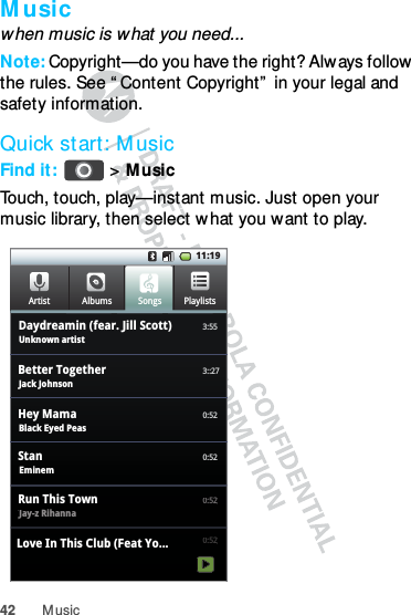 42 M usicM usicwhen music is what you need...Note: Copyright—do you have the right? Always follow  the rules. See “ Content Copyright”  in your legal and safety information.Quick start: M usicFind it:  &gt;MusicTouch, touch, play—instant music. Just open your music library, then select w hat you want to play.11:19FrequentAlbumsArtist3:55PlaylistsSongsUnknown artistDaydreamin (fear. Jill Scott)3::27Jack JohnsonBetter Together0:52Black Eyed PeasHey Mama0:52Eminem Stan0:52Jay-z Rihanna Run This Town 0:52Love In This Club (Feat Yo...