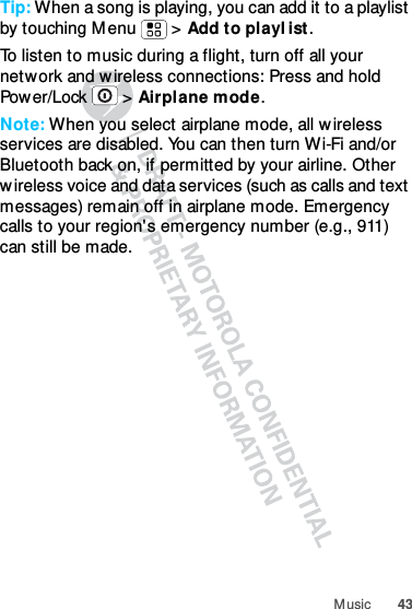 43M usicTip: When a song is playing, you can add it to a playlist by touching M enu  &gt; Add to playl ist.To listen to music during a flight, turn off all your network and wireless connections: Press and hold Pow er/Lock  &gt;  Airplane mode.Note: When you select airplane mode, all wireless services are disabled. You can then turn W i-Fi and/or Bluetooth back on, if permitted by your airline. Other w ireless voice and data services (such as calls and text messages) remain off in airplane mode. Emergency calls to your region&apos;s emergency number (e.g., 911) can still be made.