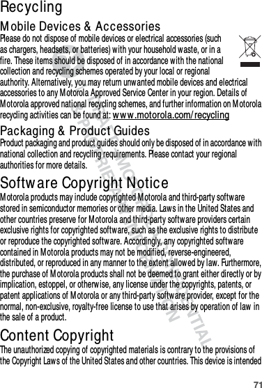 71RecyclingRecyclingM obile Devices &amp;  AccessoriesPlease do not dispose of mobile devices or electrical accessories (such as chargers, headsets, or batteries) with your household waste, or in a fire. These items should be disposed of in accordance with the national collection and recycling schemes operated by your local or regional authority. Alternatively, you may return unwanted mobile devices and electrical accessories to any M otorola Approved Service Center in your region. Details of M otorola approved national recycling schemes, and further information on M otorola recycling activities can be found at: w w w.motorola.com/ recyclingPackaging &amp;  Product GuidesProduct packaging and product guides should only be disposed of in accordance with national collection and recycling requirements. Please contact your regional authorities for more details.Softw are Copyright NoticeSoftware Copyright NoticeM otorola products may include copyrighted M otorola and third-party software stored in semiconductor memories or other media. Laws in the United States and other countries preserve for M otorola and third-party software providers certain exclusive rights for copyrighted softw are, such as the exclusive rights to distribute or reproduce the copyrighted software. Accordingly, any copyrighted software contained in M otorola products may not be modified, reverse-engineered, distributed, or reproduced in any manner to the extent allowed by law. Furthermore, the purchase of M otorola products shall not be deemed to grant either directly or by implication, estoppel, or otherw ise, any license under the copyrights, patents, or patent applications of M otorola or any third-party softw are provider, except for the normal, non-exclusive, royalty-free license to use that arises by operation of law in the sale of a product.Content CopyrightConten t Copyrigh tThe unauthorized copying of copyrighted materials is contrary to the provisions of the Copyright Law s of the United States and other countries. This device is intended 