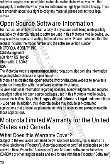 72solely for copying non-copyrighted materials, materials in which you own the copyright, or materials which you are authorized or legally permitted to copy. If you are uncertain about your right to copy any material, please contact your legal advisor.Open Source Softw are InformationOSS Informat ionFor instructions on how to obtain a copy of any source code being made publicly available by Motorola related to software used in this M otorola mobile device, you may send your request in w riting to the address below. Please make sure that the request includes the model number and the software version number.M OTOROLA MOBILITY, INC.OSS M anagement600 North US Hwy 45Libertyville, IL 60048USAThe Motorola website opensource.motorola.com also contains information regarding M otorola&apos;s use of open source.M otorola has created the opensource.motorola.com website to serve as a portal for interaction w ith the softw are community-at-large.To view additional information regarding licenses, acknow ledgments and required copyright notices for open source packages used in this M otorola mobile device, please touch M enu Key &gt;Set t ings &gt;About phone &gt;Legal information &gt;License. In addition, this M otorola device may include self-contained applications that present supplemental notices for open source packages used in those applications.M otorola Limited Warranty for the United States and CanadaWarrant yWhat Does this Warranty Cover?Subject to the exclusions contained below, M otorola M obility, Inc. warrants its mobile telephones (“ Products” ), M otorola-branded or certified accessories sold for use w ith these Products (“ Accessories” ), and Motorola software contained on CD-ROM s or other tangible media and sold for use with these Products (“ Software” ) 