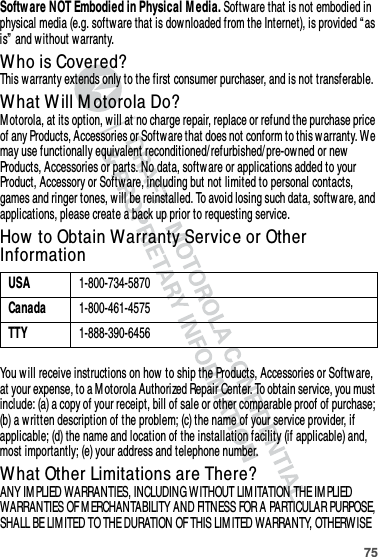 75Softw are NOT Embodied in Physical M edia. Software that is not embodied in physical media (e.g. software that is dow nloaded from the Internet), is provided “as is”  and without w arranty.Who is Covered?This warranty extends only to the first consumer purchaser, and is not transferable.What Will M otorola Do?M otorola, at its option, w ill at no charge repair, replace or refund the purchase price of any Products, Accessories or Softw are that does not conform to this w arranty. We may use functionally equivalent reconditioned/ refurbished/ pre-owned or new Products, Accessories or parts. No data, softw are or applications added to your Product, Accessory or Software, including but not limited to personal contacts, games and ringer tones, will be reinstalled. To avoid losing such data, softw are, and applications, please create a back up prior to requesting service.How  to Obtain Warranty Service or Other InformationYou w ill receive instructions on how  to ship the Products, Accessories or Software, at your expense, to a M otorola Authorized Repair Center. To obtain service, you must include: (a) a copy of your receipt, bill of sale or other comparable proof of purchase; (b) a written description of the problem; (c) the name of your service provider, if applicable; (d) the name and location of the installation facility (if applicable) and, most importantly; (e) your address and telephone number.What Other Limitations are There?ANY IM PLIED WARRANTIES, INCLUDING W ITHOUT LIMITATION THE IM PLIED WARRANTIES OF M ERCHANTABILITY AND FITNESS FOR A PARTICULAR PURPOSE, SHALL BE LIM ITED TO THE DURATION OF THIS LIMITED WARRANTY, OTHERWISE USA1-800-734-5870Canada1-800-461-4575TTY1-888-390-6456