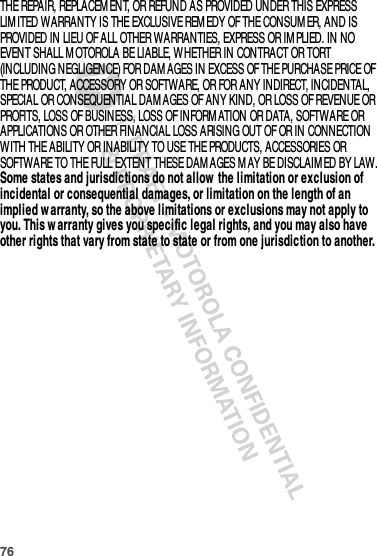 76THE REPAIR, REPLACEM ENT, OR REFUND AS PROVIDED UNDER THIS EXPRESS LIM ITED WARRANTY IS THE EXCLUSIVE REM EDY OF THE CONSUM ER, AND IS PROVIDED IN LIEU OF ALL OTHER WARRANTIES, EXPRESS OR IM PLIED. IN NO EVENT SHALL M OTOROLA BE LIABLE, WHETHER IN CONTRACT OR TORT (INCLUDING NEGLIGENCE) FOR DAM AGES IN EXCESS OF THE PURCHASE PRICE OF THE PRODUCT, ACCESSORY OR SOFTWARE, OR FOR ANY INDIRECT, INCIDENTAL, SPECIAL OR CONSEQUENTIAL DAM AGES OF ANY KIND, OR LOSS OF REVENUE OR PROFITS, LOSS OF BUSINESS, LOSS OF INFORM ATION OR DATA, SOFTWARE OR APPLICATIONS OR OTHER FINANCIAL LOSS ARISING OUT OF OR IN CONNECTION WITH THE ABILITY OR INABILITY TO USE THE PRODUCTS, ACCESSORIES OR SOFTWARE TO THE FULL EXTENT THESE DAMAGES MAY BE DISCLAIM ED BY LAW.Some states and jurisdictions do not allow  the limitation or exclusion of incidental or consequential damages, or limitation on the length of an implied w arranty, so the above limitations or exclusions may not apply to you. This w arranty gives you specific legal rights, and you may also have other rights that vary from state to state or from one jurisdiction to another.