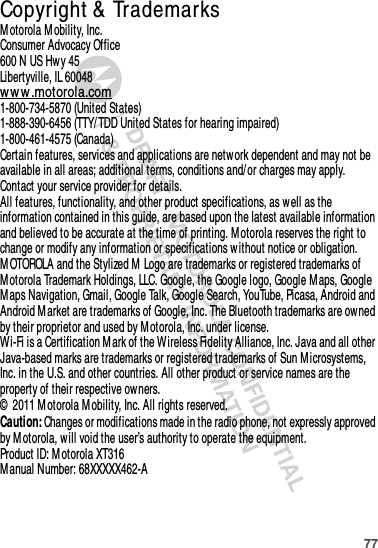 77 Copyright &amp;  TrademarksM otorola Mobility, Inc.Consumer Advocacy Office600 N US Hwy 45Libertyville, IL 60048ww w .motorola.com1-800-734-5870 (United States)1-888-390-6456 (TTY/TDD United States for hearing impaired)1-800-461-4575 (Canada)Certain features, services and applications are network dependent and may not be available in all areas; additional terms, conditions and/ or charges may apply. Contact your service provider for details.All features, functionality, and other product specifications, as well as the information contained in this guide, are based upon the latest available information and believed to be accurate at the time of printing. M otorola reserves the right to change or modify any information or specifications w ithout notice or obligation.M OTOROLA and the Stylized M  Logo are trademarks or registered trademarks of M otorola Trademark Holdings, LLC. Google, the Google logo, Google M aps, Google M aps Navigation, Gmail, Google Talk, Google Search, YouTube, Picasa, Android and Android Market are trademarks of Google, Inc. The Bluetooth trademarks are ow ned by their proprietor and used by M otorola, Inc. under license. Wi-Fi is a Certification M ark of the Wireless Fidelity Alliance, Inc. Java and all other Java-based marks are trademarks or registered trademarks of Sun M icrosystems, Inc. in the U.S. and other countries. All other product or service names are the property of their respective ow ners.©  2011 M otorola M obility, Inc. All rights reserved.Caution: Changes or modifications made in the radio phone, not expressly approved by M otorola, will void the user’s authority to operate the equipment.Product ID: Motorola XT316M anual Number: 68XXXXX462-A