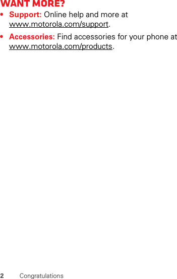 2Congratulationswant More?• Support: Online help and more at www.motorola.com/support.• Accessories: Find accessories for your phone at www.motorola.com/products.