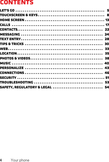 4Your phoneContentsLet’s go . . . . . . . . . . . . . . . . . . . . . . . . . . . . . . . . . . . . . . . . . . . . . . . .   5Touchscreen &amp; keys. . . . . . . . . . . . . . . . . . . . . . . . . . . . . . . . . . . .   8Home screen . . . . . . . . . . . . . . . . . . . . . . . . . . . . . . . . . . . . . . . . . . . 13Calls  . . . . . . . . . . . . . . . . . . . . . . . . . . . . . . . . . . . . . . . . . . . . . . . . . . 17Contacts. . . . . . . . . . . . . . . . . . . . . . . . . . . . . . . . . . . . . . . . . . . . . .  22Messaging  . . . . . . . . . . . . . . . . . . . . . . . . . . . . . . . . . . . . . . . . . . . .  24Text entry . . . . . . . . . . . . . . . . . . . . . . . . . . . . . . . . . . . . . . . . . . . .  28Tips &amp; tricks . . . . . . . . . . . . . . . . . . . . . . . . . . . . . . . . . . . . . . . . . .  30Web. . . . . . . . . . . . . . . . . . . . . . . . . . . . . . . . . . . . . . . . . . . . . . . . . . .   33Location . . . . . . . . . . . . . . . . . . . . . . . . . . . . . . . . . . . . . . . . . . . . . .   35Photos &amp; videos. . . . . . . . . . . . . . . . . . . . . . . . . . . . . . . . . . . . . . .   38Music . . . . . . . . . . . . . . . . . . . . . . . . . . . . . . . . . . . . . . . . . . . . . . . . .  40personalize  . . . . . . . . . . . . . . . . . . . . . . . . . . . . . . . . . . . . . . . . . .  43Connections . . . . . . . . . . . . . . . . . . . . . . . . . . . . . . . . . . . . . . . . . .   46Security . . . . . . . . . . . . . . . . . . . . . . . . . . . . . . . . . . . . . . . . . . . . . . . 51Troubleshooting . . . . . . . . . . . . . . . . . . . . . . . . . . . . . . . . . . . . .   53Safety, Regulatory &amp; Legal  . . . . . . . . . . . . . . . . . . . . . . . . . . .   54