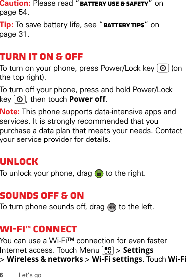 6Let’s goCaution: Please read “Battery Use &amp; Safety” on page 54.Tip: To save battery life, see “Battery tips” on page 31.Turn it on &amp; offTo turn on your phone, press Power/Lock key  (on the top right).To turn off your phone, press and hold Power/Lock key , then touch Power off.Note: This phone supports data-intensive apps and services. It is strongly recommended that you purchase a data plan that meets your needs. Contact your service provider for details.UnlockTo unlock your phone, drag   to the right.Sounds off &amp; onTo turn phone sounds off, drag   to the left.Wi-Fi™ connectYou can use a Wi-Fi™ connection for even faster Internet access. Touch Menu  &gt; Settings &gt;Wireless &amp; networks &gt; Wi-Fi settings. Touch Wi-Fi 