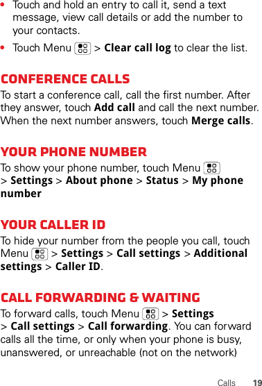 19Calls•Touch and hold an entry to call it, send a text message, view call details or add the number to your contacts.•Touch Menu  &gt; Clear call log to clear the list.Conference callsTo start a conference call, call the first number. After they answer, touch Add call and call the next number. When the next number answers, touch Merge calls.Your phone numberTo show your phone number, touch Menu  &gt;Settings &gt; About phone &gt; Status &gt; My phone numberYour caller IDTo hide your number from the people you call, touch Menu &gt; Settings &gt; Call settings &gt; Additional settings &gt; Caller ID.Call forwarding &amp; waitingTo forward calls, touch Menu  &gt; Settings &gt;Call settings &gt; Call forwarding. You can forward calls all the time, or only when your phone is busy, unanswered, or unreachable (not on the network)