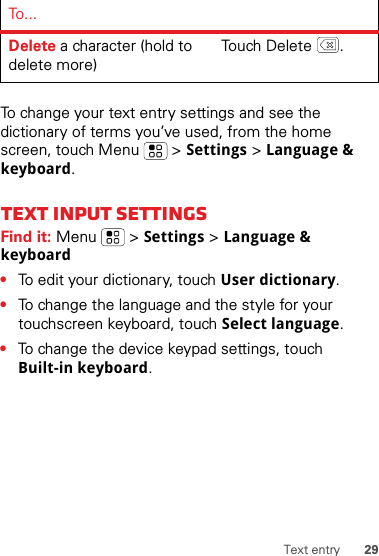 29Text entryTo change your text entry settings and see the dictionary of terms you’ve used, from the home screen, touch Menu  &gt; Settings &gt; Language &amp; keyboard.Text input settingsFind it: Menu  &gt; Settings &gt; Language &amp; keyboard•To edit your dictionary, touch User dictionary.•To change the language and the style for your touchscreen keyboard, touch Select language.•To change the device keypad settings, touch Built-in keyboard.Delete a character (hold to delete more)Tou ch  De le t e .To . ..