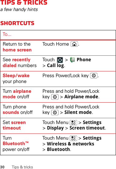 30 Tips &amp; tricksTips &amp; tricksa few handy hintsShortcutsTo . ..Return to the home screenTouch Home .See recently dialed numbersTouch  &gt; Phone &gt;Call log.Sleep/wake your phonePress Power/Lock key .Tur n  airplane mode on/offPress and hold Power/Lock key  &gt; Airplane mode.Turn phone sounds on/offPress and hold Power/Lock key  &gt; Silent mode.Set screen timeoutTouch Menu  &gt; Settings &gt;Display &gt; Screen timeout.Tur n Bluetooth™ power on/offTouch Menu  &gt; Settings &gt;Wireless &amp; networks &gt;Bluetooth.