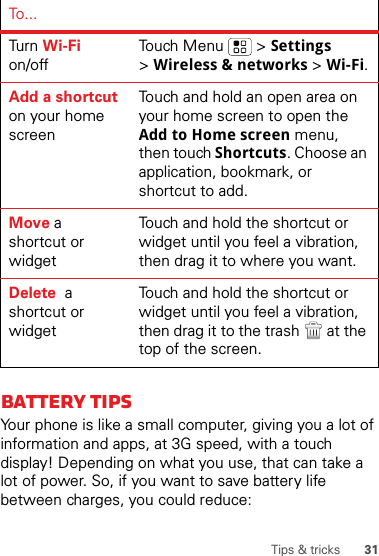 31Tips &amp; tricksBattery tipsYour phone is like a small computer, giving you a lot of information and apps, at 3G speed, with a touch display! Depending on what you use, that can take a lot of power. So, if you want to save battery life between charges, you could reduce:Tur n  Wi-Fi on/offTouch Menu  &gt; Settings &gt;Wireless &amp; networks &gt; Wi-Fi.Add a shortcut on your home screenTouch and hold an open area on your home screen to open the Add to Home screen menu, then touch Shortcuts. Choose an application, bookmark, or shortcut to add.Move a shortcut or widgetTouch and hold the shortcut or widget until you feel a vibration, then drag it to where you want.Delete  a shortcut or widgetTouch and hold the shortcut or widget until you feel a vibration, then drag it to the trash  at the top of the screen.To . ..