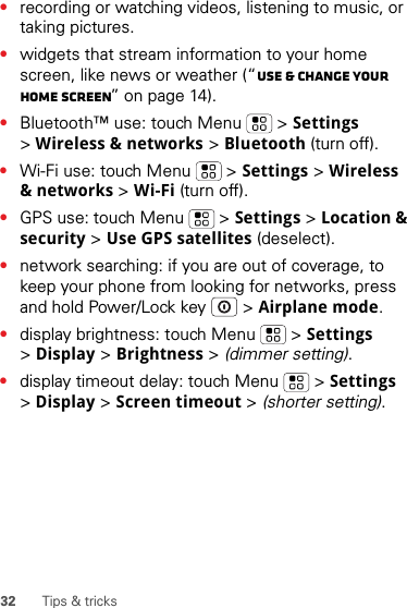 32 Tips &amp; tricks•recording or watching videos, listening to music, or taking pictures.•widgets that stream information to your home screen, like news or weather (“Use &amp; change your home screen” on page 14).•Bluetooth™ use: touch Menu  &gt; Settings &gt;Wireless &amp; networks &gt; Bluetooth (turn off).•Wi-Fi use: touch Menu  &gt; Settings &gt; Wireless &amp; networks &gt; Wi-Fi (turn off).•GPS use: touch Menu  &gt; Settings &gt; Location &amp; security &gt; Use GPS satellites (deselect).•network searching: if you are out of coverage, to keep your phone from looking for networks, press and hold Power/Lock key  &gt; Airplane mode.•display brightness: touch Menu  &gt; Settings &gt;Display &gt; Brightness &gt; (dimmer setting).•display timeout delay: touch Menu  &gt; Settings &gt;Display &gt; Screen timeout &gt; (shorter setting).