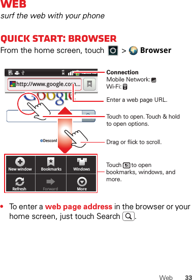 33WebWebsurf the web with your phoneQuick start: BrowserFrom the home screen, touch   &gt;  Browser•To enter a web page address in the browser or your home screen, just touch Search .New window Bookmarks WindowsRefresh Forward More12:09 AMhttp://www.google.com...Desconhec.Touch to open. Touch &amp; hold to open options.Drag or flick to scroll.Enter a web page URL.Touch      to open bookmarks, windows, and more.ConnectionMobile Network: Wi-Fi: 