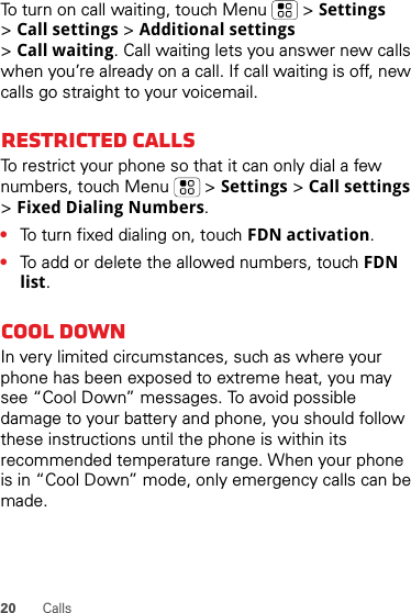 20 CallsTo turn on call waiting, touch Menu &gt; Settings &gt;Call settings &gt; Additional settings &gt;Call waiting. Call waiting lets you answer new calls when you’re already on a call. If call waiting is off, new calls go straight to your voicemail.Restricted callsTo restrict your phone so that it can only dial a few numbers, touch Menu &gt; Settings &gt; Call settings &gt;Fixed Dialing Numbers.•To turn fixed dialing on, touch FDN activation.•To add or delete the allowed numbers, touch FDN list.Cool downIn very limited circumstances, such as where your phone has been exposed to extreme heat, you may see “Cool Down” messages. To avoid possible damage to your battery and phone, you should follow these instructions until the phone is within its recommended temperature range. When your phone is in “Cool Down” mode, only emergency calls can be made.