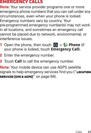 21CallsEmergency callsNote: Your service provider programs one or more emergency phone numbers that you can call under any circumstances, even when your phone is locked. Emergency numbers vary by country. Your pre-programmed emergency number(s) may not work in all locations, and sometimes an emergency call cannot be placed due to network, environmental, or interference issues.  1Open the phone, then touch   &gt; Phone (if your phone is locked, touch Emergency Call).2Enter the emergency number.3Touch Call to call the emergency number.Note: Your mobile device can use AGPS satellite signals to help emergency services find you (“Location Services (GPS &amp; AGPS)” on page 64).