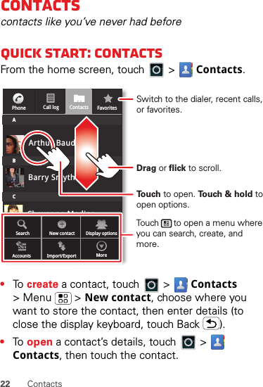 22 ContactsContactscontacts like you’ve never had beforeQuick start: ContactsFrom the home screen, touch   &gt;  Contacts.•To  create a contact, touch   &gt;  Contacts &gt; Menu  &gt; New contact, choose where you want to store the contact, then enter details (to close the display keyboard, touch Back ).•To  open a contact’s details, touch   &gt;  Contacts, then touch the contact.Cheyenne MedinaCall logPhone FavoritesContactsABCArthur BaudoBarry SmythSearch New contactAccounts Import/Export MoreDisplay optionsTo u ch to open. To u ch &amp; hold to open options.Drag or flick to scroll.Switch to the dialer, recent calls, or favorites.Touch      to open a menu where you can search, create, and more.