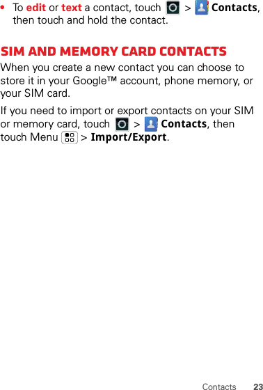 23Contacts•To  edit or text a contact, touch   &gt;  Contacts, then touch and hold the contact.SIM and Memory Card ContactsWhen you create a new contact you can choose to store it in your Google™ account, phone memory, or your SIM card.If you need to import or export contacts on your SIM or memory card, touch  &gt;  Contacts, then touch Menu  &gt; Import/Export.