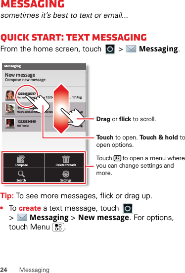 24 MessagingMessagingsometimes it’s best to text or email...Quick start: Text MessagingFrom the home screen, touch   &gt;  Messaging.Tip: To see more messages, flick or drag up.•To  create a text message, touch   &gt;Messaging &gt; New message. For options, touch Menu .MessagingNew messageCompose new message1225455878714447772222You had 1 missed call from 122545458787   ...  17 Aug Wanna catch something to eat tonight? How about ...  17 Aug 12223334545Ha! Thanks. 16 Aug SettingsDelete threadsSearchComposeTo u ch to open. To u ch &amp; hold to open options.Drag or flick to scroll.Touch      to open a menu where you can change settings and more.