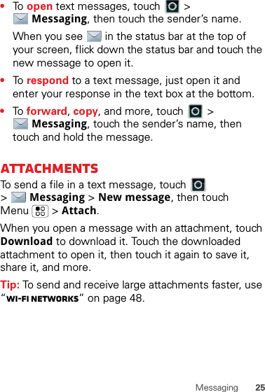 25Messaging•To  open text messages, touch   &gt; Messaging, then touch the sender’s name.When you see   in the status bar at the top of your screen, flick down the status bar and touch the new message to open it.•To  respond to a text message, just open it and enter your response in the text box at the bottom.•To  forward, copy, and more, touch   &gt; Messaging, touch the sender’s name, then touch and hold the message.attachmentsTo send a file in a text message, touch   &gt;Messaging &gt; New message, then touch Menu  &gt; Attach.When you open a message with an attachment, touch Download to download it. Touch the downloaded attachment to open it, then touch it again to save it, share it, and more.Tip: To send and receive large attachments faster, use “Wi-Fi Networks” on page 48.