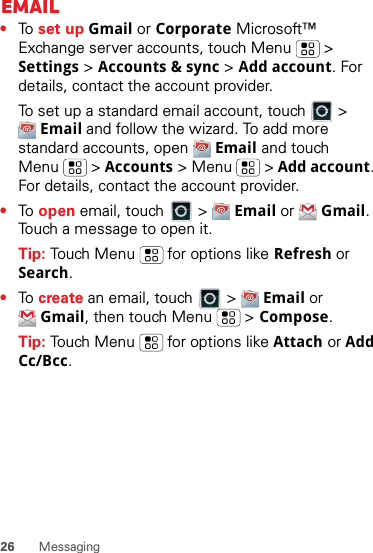 26 MessagingEmail•To  set up Gmail or Corporate Microsoft™ Exchange server accounts, touch Menu  &gt; Settings &gt; Accounts &amp; sync &gt; Add account. For details, contact the account provider.To set up a standard email account, touch   &gt; Email and follow the wizard. To add more standard accounts, open  Email and touch Menu  &gt; Accounts &gt; Menu  &gt; Add account. For details, contact the account provider.•To  open email, touch   &gt;  Email or  Gmail. Touch a message to open it.Tip: Touch Menu  for options like Refresh or Search.•To  create an email, touch   &gt;  Email or Gmail, then touch Menu  &gt; Compose.Tip: Touch Menu  for options like Attach or Add Cc/Bcc.