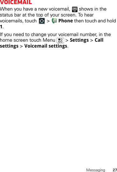 27MessagingVoicemailWhen you have a new voicemail,   shows in the status bar at the top of your screen. To hear voicemails, touch   &gt;  Phone then touch and hold 1.If you need to change your voicemail number, in the home screen touch Menu  &gt; Settings &gt; Call settings &gt; Voicemail settings.