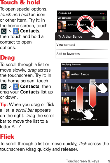 9Touchscreen &amp; keysTouch &amp; holdTo open special options, touch and hold an icon or other item. Try it: In the home screen, touch  &gt;  Contacts, then touch and hold a contact to open options.DragTo scroll through a list or move slowly, drag across the touchscreen. Try it: In the home screen, touch  &gt;  Contacts, then drag your Contacts list up or down.Tip: When you drag or flick a list, a scroll bar appears on the right. Drag the scroll bar to move the list to a letter A - Z.FlickTo scroll through a list or move quickly, flick across the touchscreen (drag quickly and release).Contacts: A-ZArthur BandoBarry SmythCheyenne MedinaChristine FanningAll contactsArthur BandoView contactAdd to favoritesDisplaying 2 contactsABCArthur BaudoBarry SmythCheyenne MedinaChristine FanningChristopher Somers